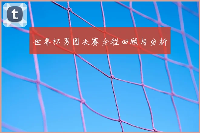 世界杯男团决赛全程回顾与分析