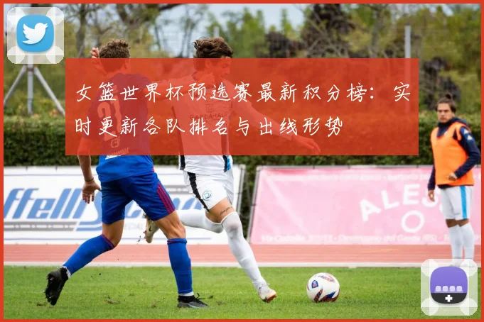 女篮世界杯预选赛最新积分榜:实时更新各队排名与出线形势