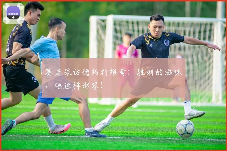 赛后采访德约科维奇：胜利的滋味，他这样形容！