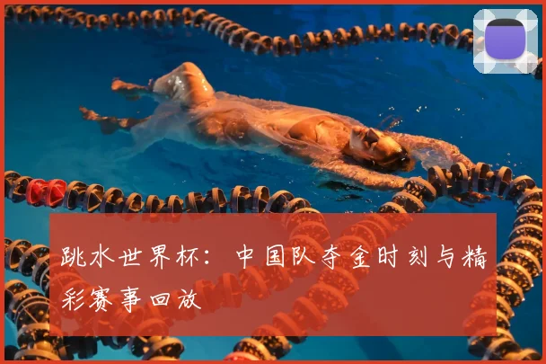 跳水世界杯：中国队夺金时刻与精彩赛事回放