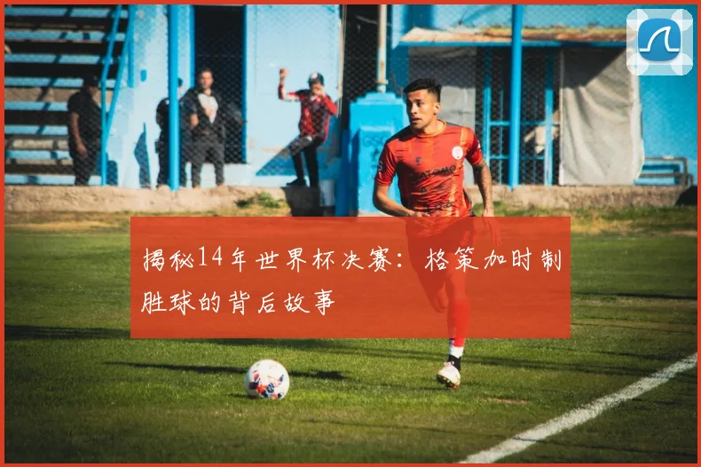揭秘14年世界杯决赛：格策加时制胜球的背后故事