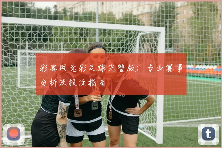 彩客网竞彩足球完整版：专业赛事分析及投注指南
