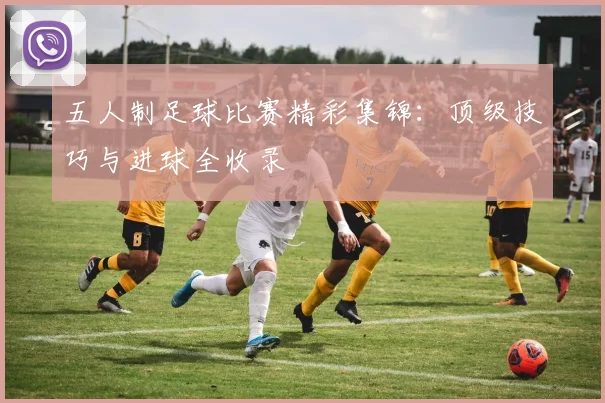 五人制足球比赛精彩集锦:顶级技巧与进球全收录