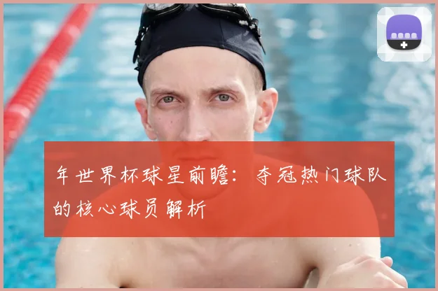 年世界杯球星前瞻：夺冠热门球队的核心球员解析