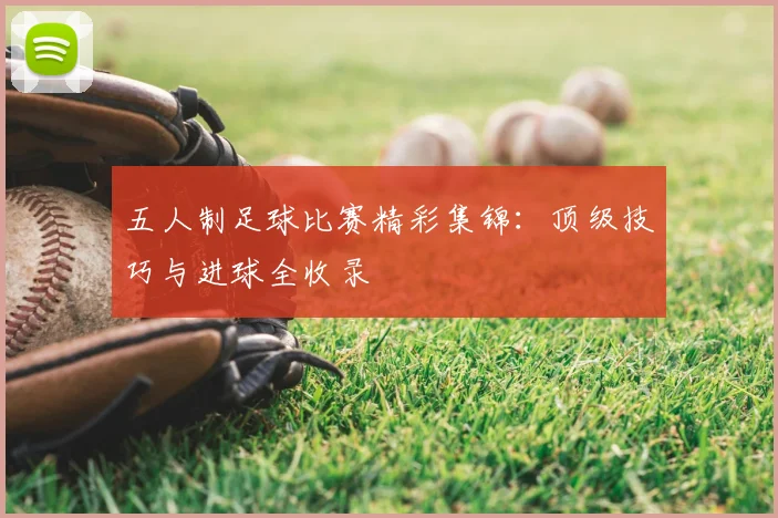 五人制足球比赛精彩集锦：顶级技巧与进球全收录